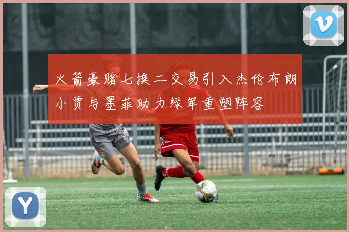 火箭豪赌七换二交易引入杰伦布朗小贾与墨菲助力绿军重塑阵容