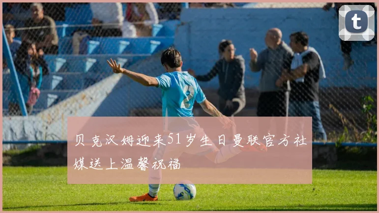 贝克汉姆迎来51岁生日曼联官方社媒送上温馨祝福