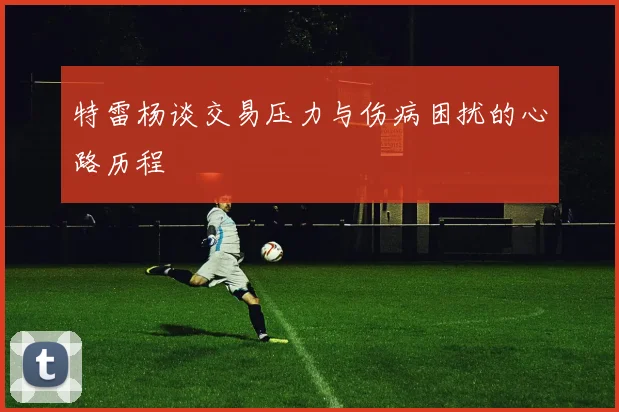 特雷杨谈交易压力与伤病困扰的心路历程