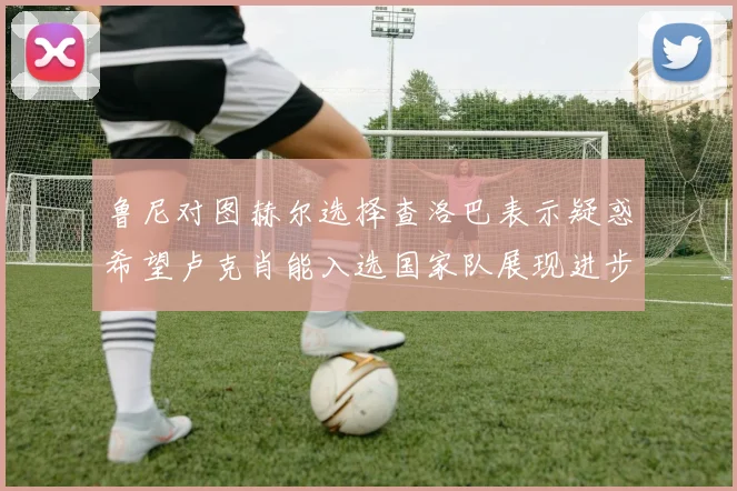 鲁尼对图赫尔选择查洛巴表示疑惑希望卢克肖能入选国家队展现进步