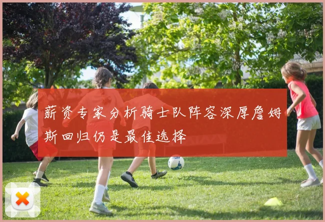 薪资专家分析骑士队阵容深厚詹姆斯回归仍是最佳选择