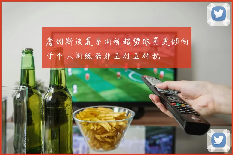詹姆斯谈夏季训练趋势球员更倾向于个人训练而非五对五对抗