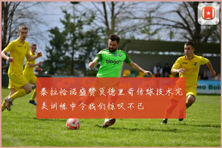 泰拉恰诺盛赞莫德里奇传球技术完美训练中令我们惊叹不已