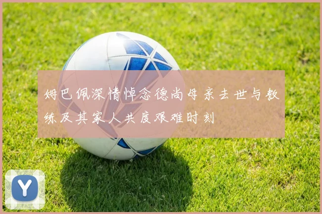 姆巴佩深情悼念德尚母亲去世与教练及其家人共度艰难时刻