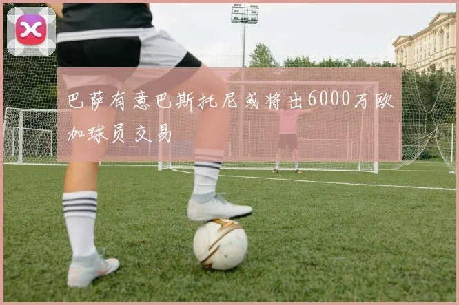 巴萨有意巴斯托尼或将出6000万欧加球员交易