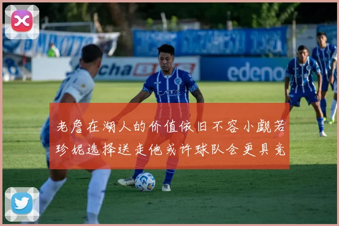 老詹在湖人的价值依旧不容小觑若珍妮选择送走他或许球队会更具竞争力