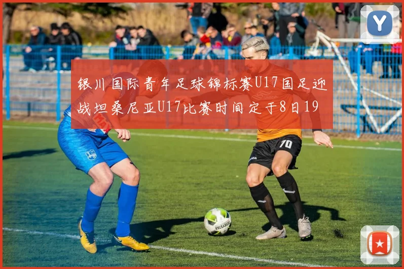 银川国际青年足球锦标赛U17国足迎战坦桑尼亚U17比赛时间定于8日19点35分