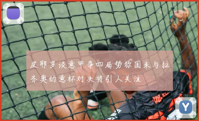 皮耶罗谈意甲争四局势称国米与拉齐奥的意杯对决将引人关注