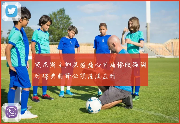突尼斯主帅深感痛心开局惨败强调对瑞典前锋必须谨慎应对