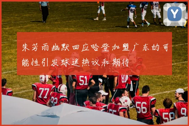 朱芳雨幽默回应哈登加盟广东的可能性引发球迷热议和期待
