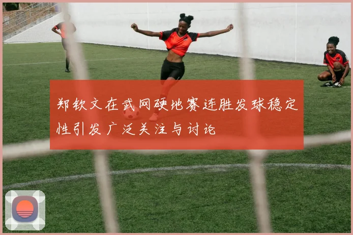 郑钦文在武网硬地赛连胜发球稳定性引发广泛关注与讨论