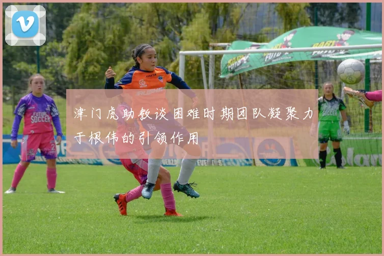 津门虎助教谈困难时期团队凝聚力于根伟的引领作用
