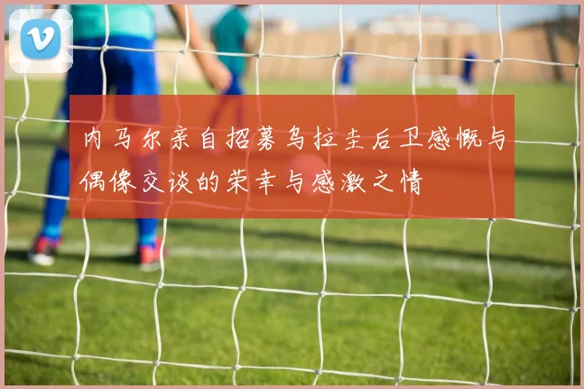 内马尔亲自招募乌拉圭后卫感慨与偶像交谈的荣幸与感激之情