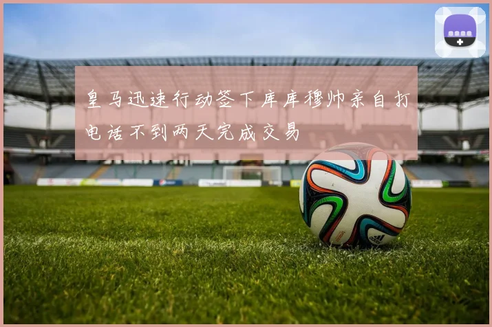 皇马迅速行动签下库库穆帅亲自打电话不到两天完成交易