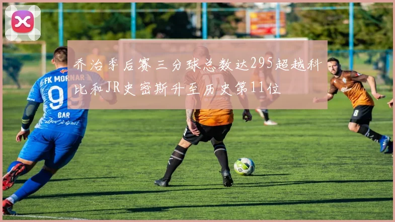 乔治季后赛三分球总数达295超越科比和JR史密斯升至历史第11位