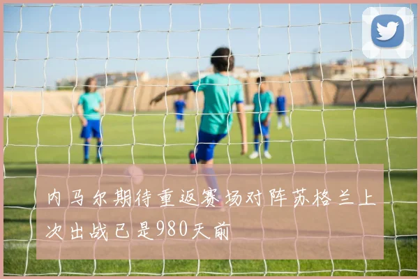 内马尔期待重返赛场对阵苏格兰上次出战已是980天前