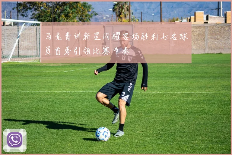 马竞青训新星闪耀客场胜利七名球员首秀引领比赛节奏