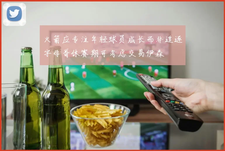 火箭应专注年轻球员成长而非追逐字母哥休赛期可考虑交易伊森