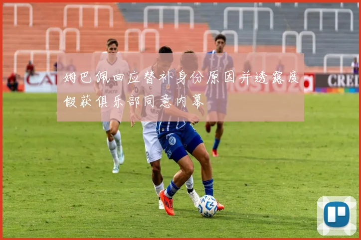 姆巴佩回应替补身份原因并透露度假获俱乐部同意内幕