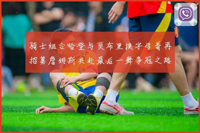 骑士组合哈登与莫布里换字母哥再招募詹姆斯共赴最后一舞争冠之路