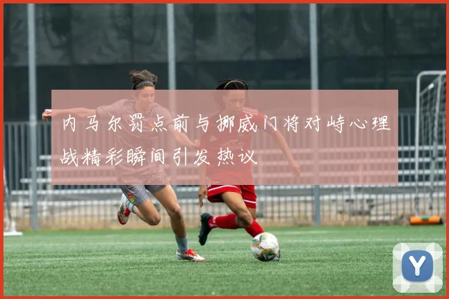 内马尔罚点前与挪威门将对峙心理战精彩瞬间引发热议
