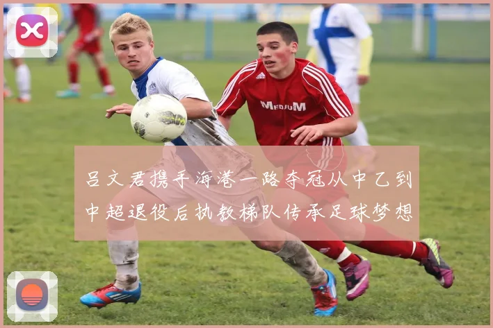 吕文君携手海港一路夺冠从中乙到中超退役后执教梯队传承足球梦想