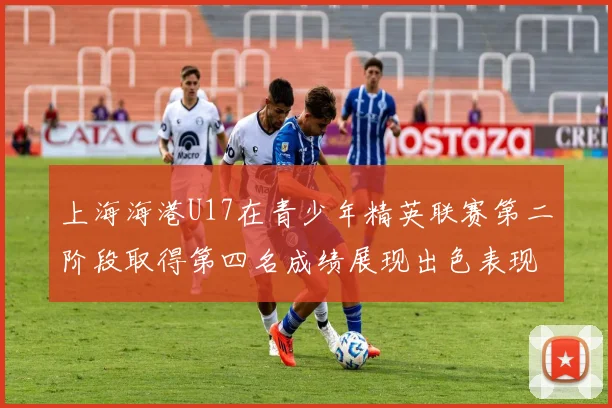上海海港U17在青少年精英联赛第二阶段取得第四名成绩展现出色表现
