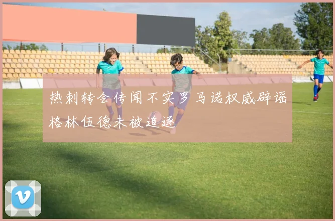 热刺转会传闻不实罗马诺权威辟谣格林伍德未被追逐