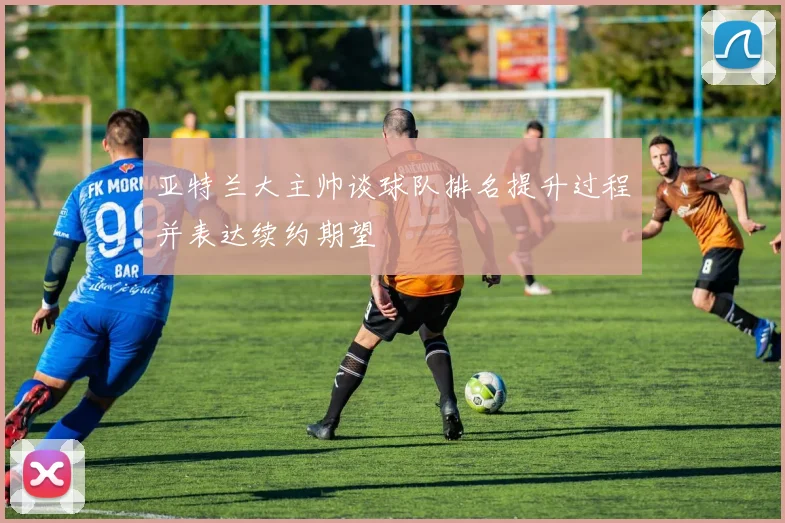 亚特兰大主帅谈球队排名提升过程并表达续约期望