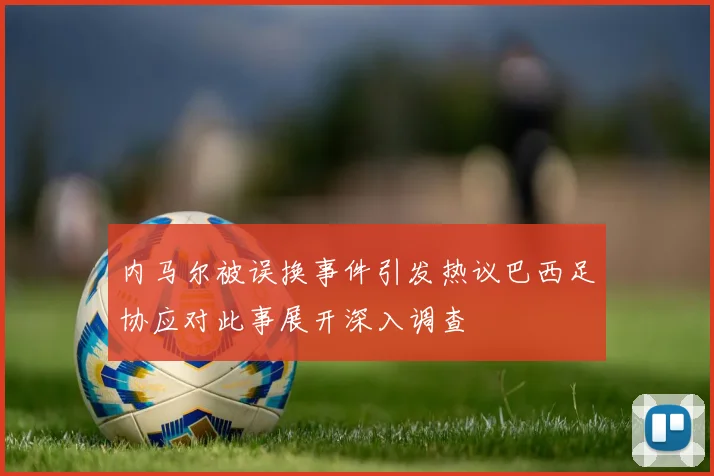 内马尔被误换事件引发热议巴西足协应对此事展开深入调查