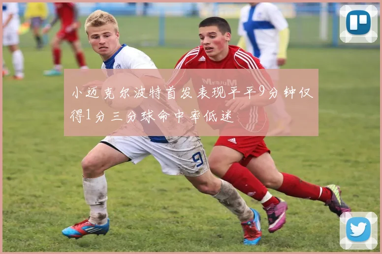 小迈克尔波特首发表现平平9分钟仅得1分三分球命中率低迷