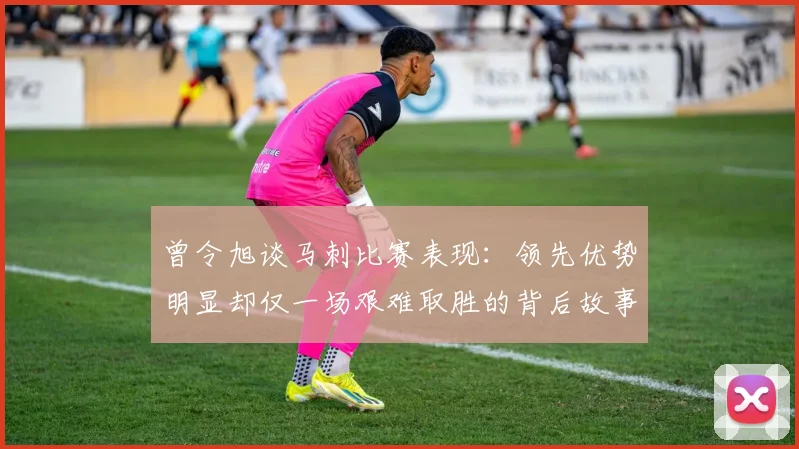 曾令旭谈马刺比赛表现：领先优势明显却仅一场艰难取胜的背后故事