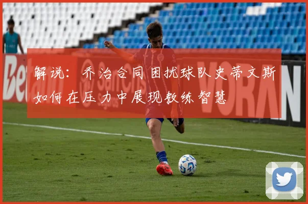 解说：乔治合同困扰球队史蒂文斯如何在压力中展现教练智慧