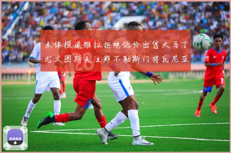 米体报道维拉拒绝低价出售大马丁尤文图斯关注那不勒斯门将瓦尼亚