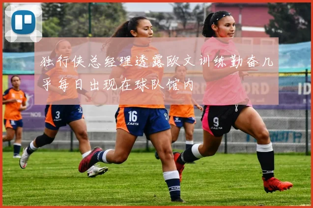 独行侠总经理透露欧文训练勤奋几乎每日出现在球队馆内