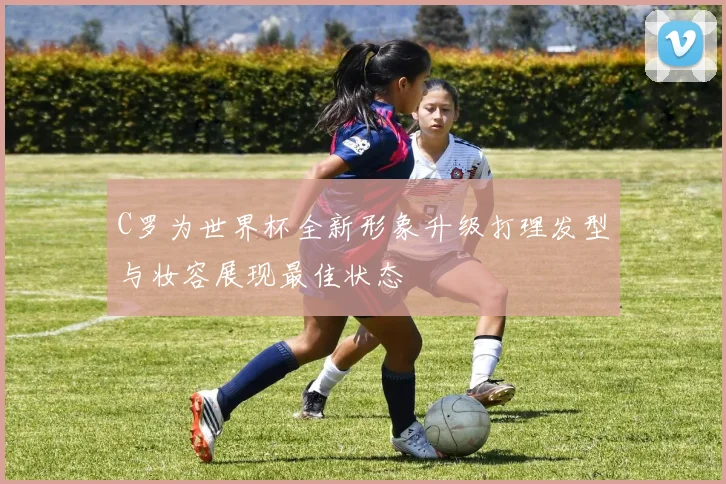 C罗为世界杯全新形象升级打理发型与妆容展现最佳状态